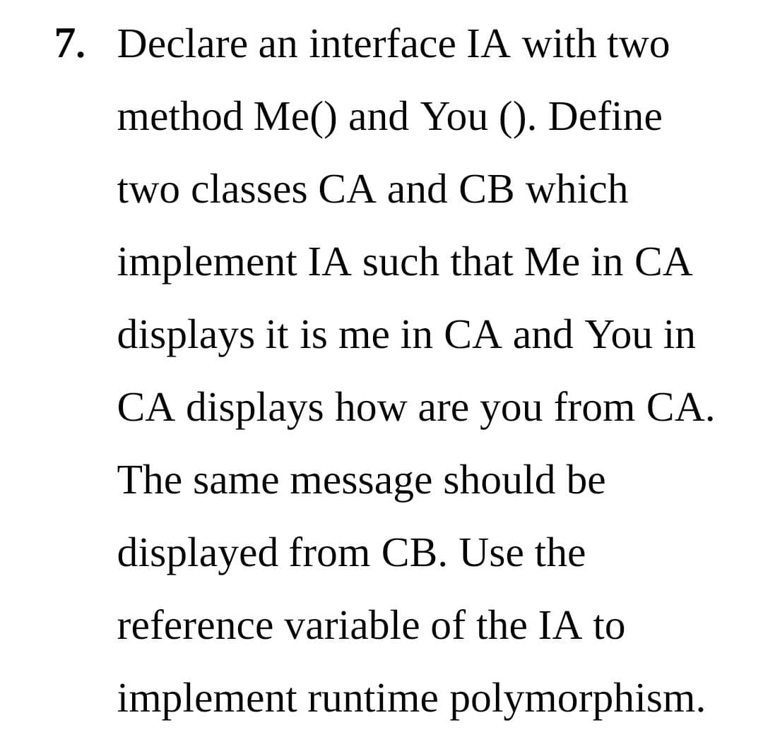 7. Declare an interface IA with two
method Me() and You (). Define
two classes CA and CB which
implement IA such that Me in CA
displays it is me in CA and You in
CA displays how are you from CA.
The same message should be
displayed from CB. Use the
reference variable of the IA to
implement runtime polymorphism.
