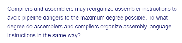 Compilers and assemblers may reorganize assembler instructions to
avoid pipeline dangers to the maximum degree possible. To what
degree do assemblers and compilers organize assembly language
instructions in the same way?