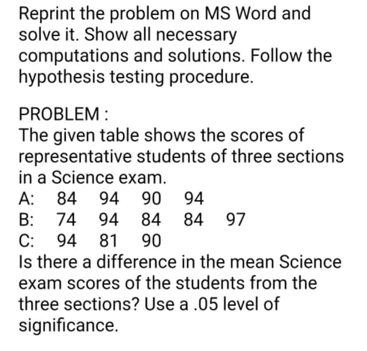 Reprint the problem on MS Word and
solve it. Show all necessary
computations and solutions. Follow the
hypothesis testing procedure.
PROBLEM :
The given table shows the scores of
representative students of three sections
in a Science exam.
А:
84 94
90 94
B:
74 94 84
94 81 90
84 97
С:
Is there a difference in the mean Science
exam scores of the students from the
three sections? Use a .05 level of
significance.
