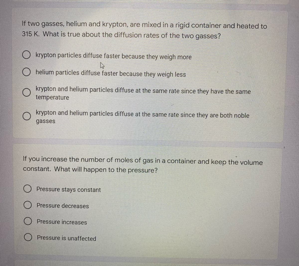 If two gasses, helium and krypton, are mixed in a rigid container and heated to
315 K. What is true about the diffusion rates of the two gasses?
O krypton particles diffuse faster because they weigh more
helium particles diffuse faster because they weigh less
krypton and helium particles diffuse at the same rate since they have the same
temperature
o krypton and helium particles diffuse at the same rate since they are both noble
gasses
If you increase the number of moles of gas in a container and keep the volume
constant. What will happen to the pressure?
O Pressure stays constant
O Pressure decreases
Pressure increases
O Pressure is unaffected
