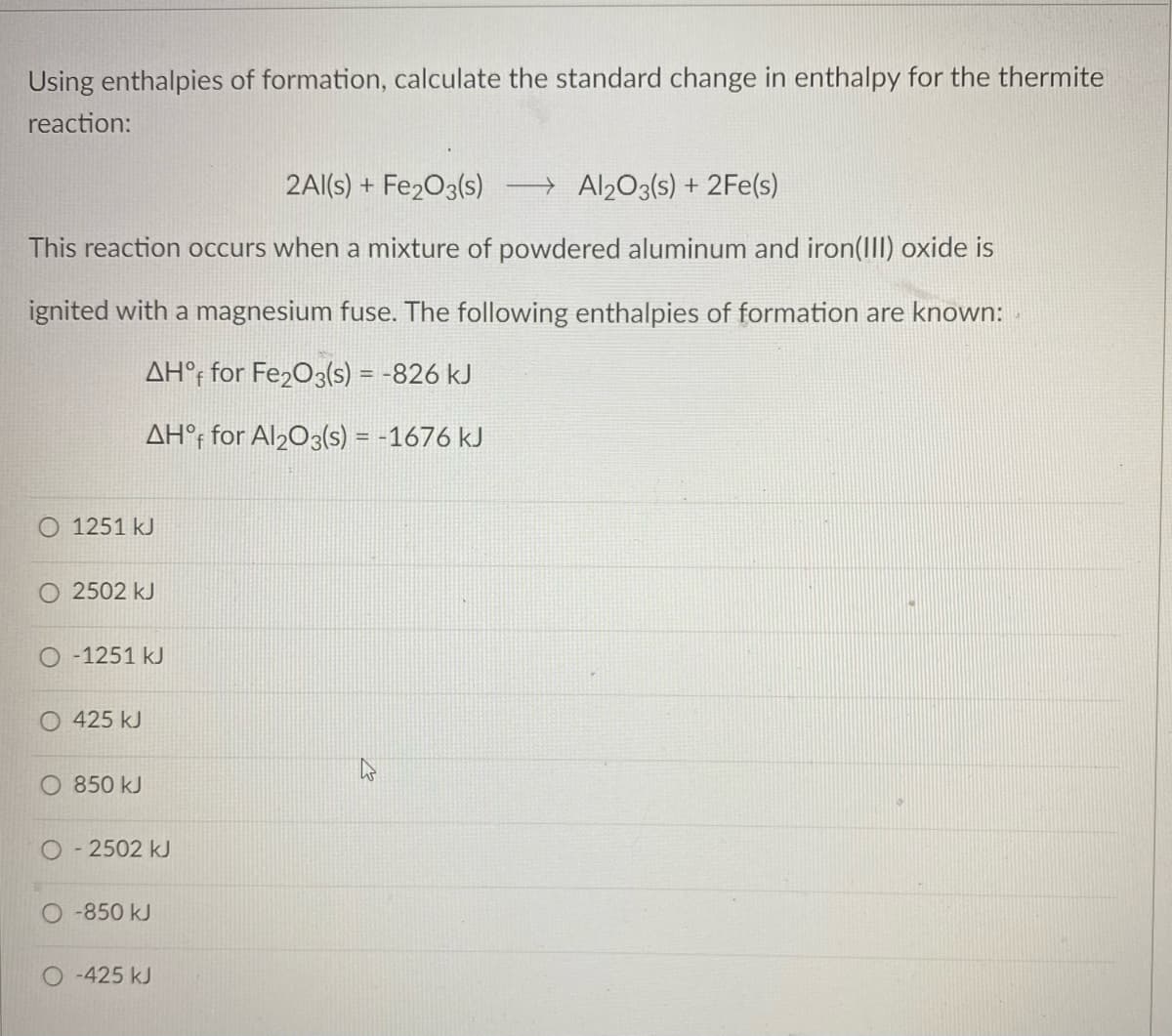Using enthalpies of formation, calculate the standard change in enthalpy for the thermite
reaction:
2Al(s) + Fe203(s)
→ Al203(s) + 2Fe(s)
This reaction occurs when a mixture of powdered aluminum and iron(III) oxide is
ignited with a magnesium fuse. The following enthalpies of formation are known:
AH°; for Fe203(s) = -826 kJ
AH°; for Al203(s) = -1676 kJ
O 1251 kJ
O 2502 kJ
O-1251 kJ
O 425 kJ
850 kJ
O- 2502 kJ
-850 kJ
-425 kJ
