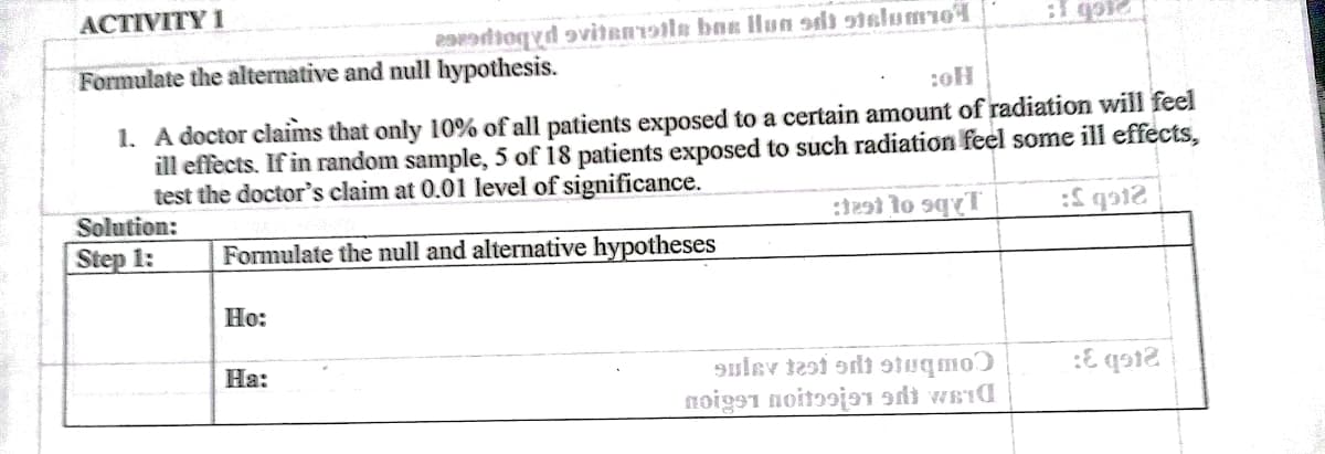 ACTIVITY 1
eatioqyd avitanr9tle bax lHun sdi stslumo
Formulate the alternative and null hypothesis.
1. A doctor claims that only 10% of all patients exposed to a certain amount of radiation will feel
ill effècts. If in random sample, 5 of 18 patients exposed to such radiation feel some ill effects,
test the doctor's claim at 0.01 level of significance.
Solution:
Step 1:
Formulate the null and alternative hypotheses
Ho:
На:
9ulev tesi adi suqmo)
noigs1 noitɔoja1 sdi weid
