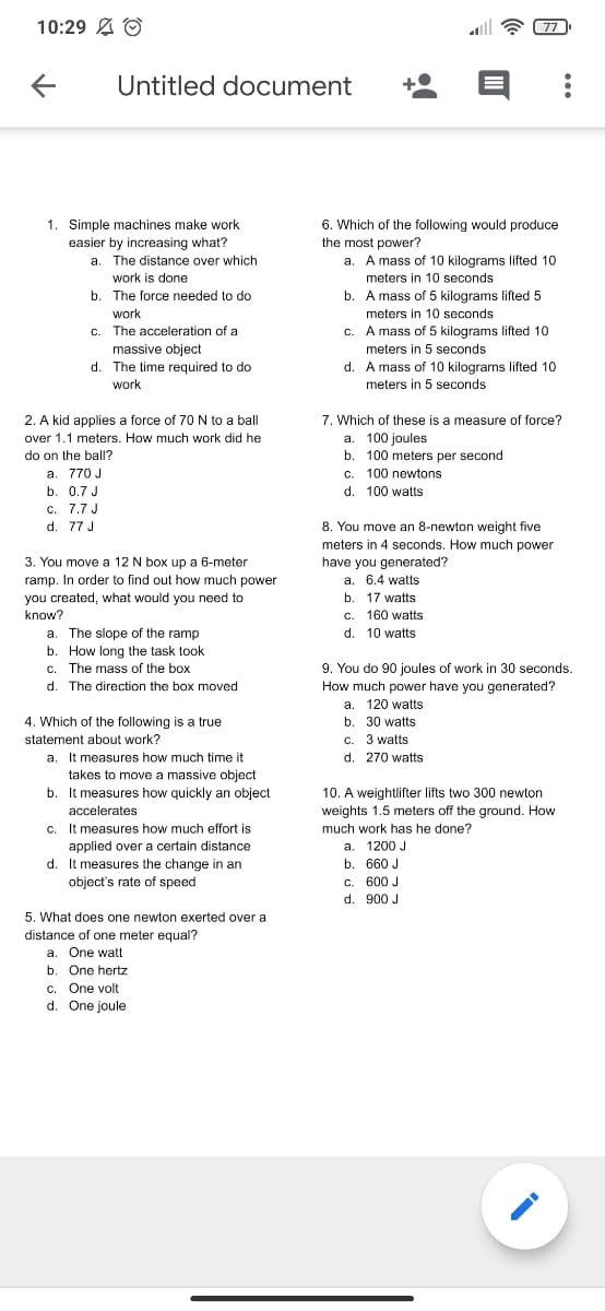 10:29 A O
77
Untitled document
1. Simple machines make work
easier by increasing what?
a. The distance over which
6. Which of the following would produce
the most power?
a. A mass of 10 kilograms lifted 10
work is done
meters in 10 seconds
b. The force needed to do
b. A mass of 5 kilograms lifted 5
meters in 10 seconds
work
c. The acceleration of a
massive object
d. The time required to do
A mass of 5 kilograms lifted 10
C.
meters in 5 seconds
d. A mass of 10 kilograms lifted 10
meters in 5 seconds
work
7. Which of these is a measure of force?
a. 100 joules
b. 100 meters per second
c. 100 newtons
2. A kid applies a force of 70 N to a ball
over 1.1 meters. How much work did he
do on the ball?
a. 770 J
b. 0.7 J
d. 100 watts
c. 7.7 J
d. 77 J
8. You move an 8-newton weight five
meters in 4 seconds. How much power
have you generated?
a. 6.4 watts
b. 17 watts
c. 160 watts
d. 10 watts
3. You move a 12 N box up a 6-meter
ramp. In order to find out how much power
you created, what would you need to
know?
a. The slope of the ramp
b. How long the task took
c. The mass of the box
9. You do 90 joules of work in 30 seconds.
How much power have you generated?
d. The direction the box moved
a. 120 watts
4. Which of the following is a true
statement about work?
b. 30 watts
C. 3 watts
d. 270 watts
a. It measures how much time it
takes to move a massive object
b. It measures how quickly an object
10. A weightlifter lifts two 300 newton
accelerates
weights 1.5 meters off the ground. How
much work has he done?
c. It measures how much effort is
applied over a certain distance
d. It measures the change in an
a. 1200 J
b. 660 J
object's rate of speed
c. 600 J
d. 900 J
5. What does one newton exerted over a
distance of one meter equal?
a. One watt
b. One hertz
c. One volt
d. One joule
