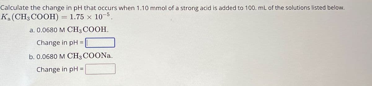 Calculate the change in pH that occurs when 1.10 mmol of a strong acid is added to 100. mL of the solutions listed below.
Ka (CH3COOH) =
= 1.75 x 10-5
a. 0.0680 M CH3COOH.
Change in pH =
b. 0.0680 M CH3COONa.
Change in pH
=