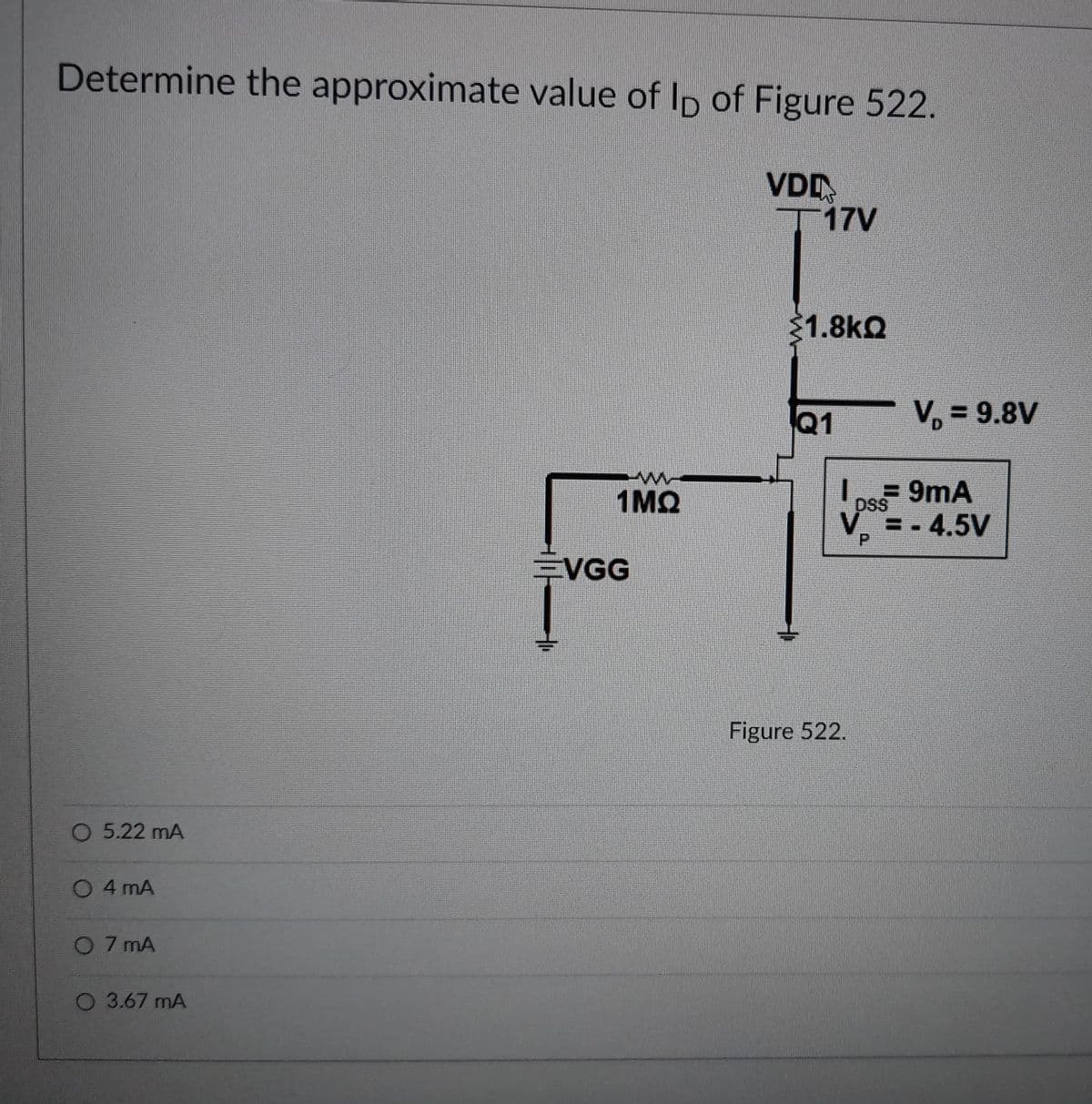 Determine the approximate value of Ip of Figure 522.
VDD
T17V
1.8kQ
Q1
V, = 9.8V
1MQ
9mA
DSS
V = - 4.5V
EVGG
Figure 522.
O 5.22 mA
O 4 mA
O 7 mA
O 3.67 mA

