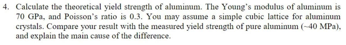 4. Calculate the theoretical yield strength of aluminum. The Young's modulus of aluminum is
70 GPa, and Poisson's ratio is 0.3. You may assume a simple cubic lattice for aluminum
crystals. Compare your result with the measured yield strength of pure aluminum (~40 MPa),
and explain the main cause of the difference.

