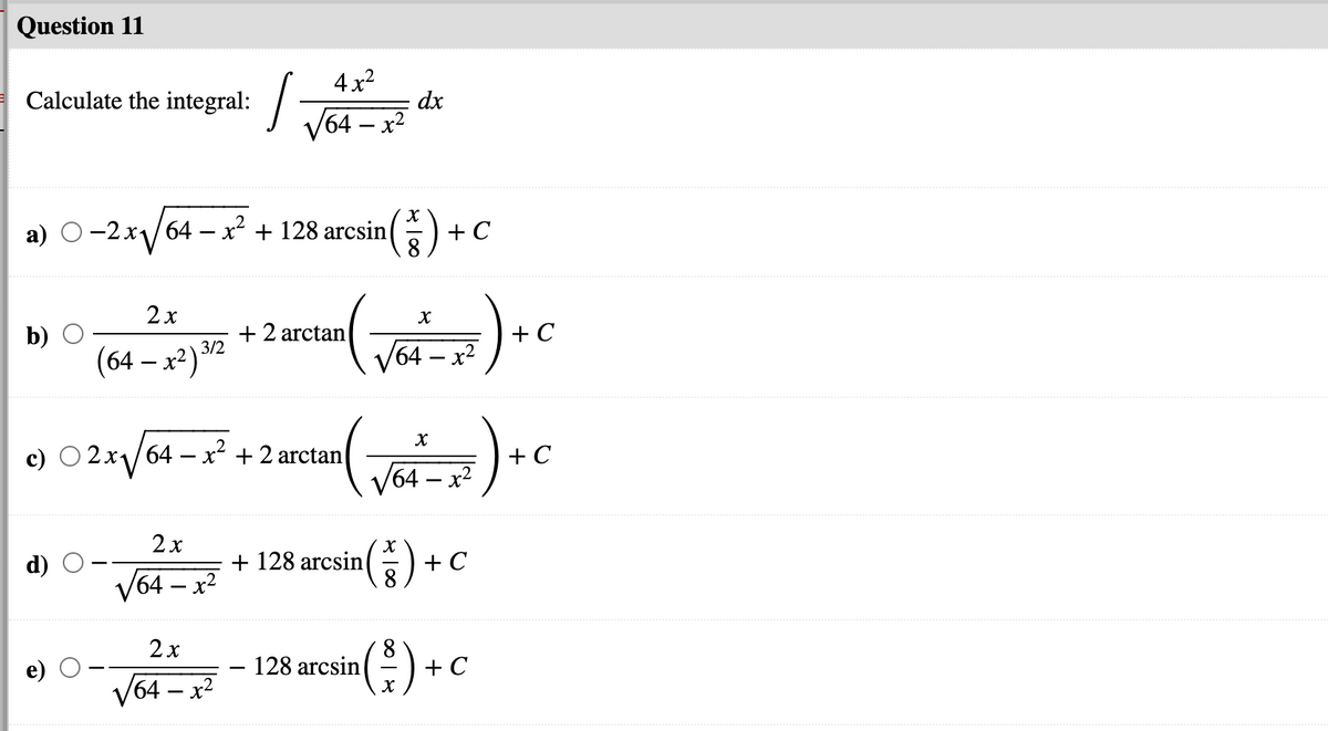 Question 11
4 x2
Calculate the integral: /-
dx
I T64 – x
-2x/64 – x2 + 128 arcsin() -
+ C
2x
(64 – x²) *2
+2 arctan
3/2
+ C
/64 – x2
+ C
64– x²
c) O 2x1/64 – x + 2 arctan
2x
+ 128 arcsin
+ C
V64 – x2
'64 —
2x
128 arcsin
+ C
V64 – x2
