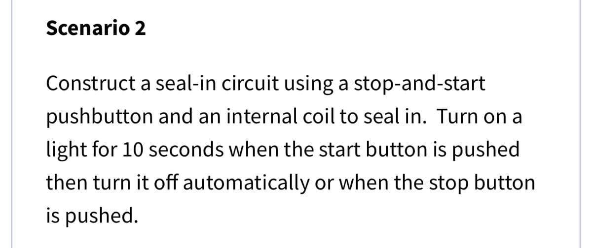 Scenario 2
Construct a seal-in circuit using a stop-and-start
pushbutton and an internal coil to seal in. Turn on a
light for 10 seconds when the start button is pushed
then turn it off automatically or when the stop button
is pushed.