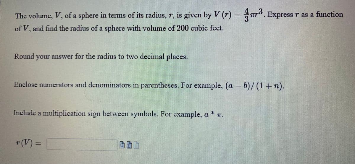 The volume, V, of a sphere in terms of its radius, r, is given by V (r) = 7³. Express r as a function
of V, and find the radius of a sphere with volume of 200 cubic feet.
Round your answer for the radius to two decimal places.
Enclose numerators and denominators in parentheses. For example, (a - b)/(1+n).
Include a multiplication sign between symbols. For example, a * .
r (V) =
640