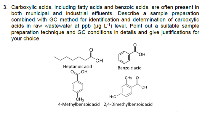 3. Carboxylic acids, including fatty acids and benzoic acids, are often present in
both municipal and industrial effluents. Describe a sample preparation
combined with GC method for identification and determination of carboxylic
acids in raw wastewater at ppb (Hg L-1) level. Point out a suitable sample
preparation technique and GC conditions in details and give justifications for
your choice.
`OH
Heptanoic acid
LOH
Benzoic acid
ÇH3
он
H3C
ČH3
4-Methylbenzoic acid 2,4-Dimethylbenzoic acid
