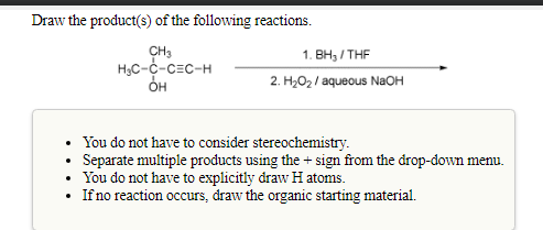 Draw the product(s) of the following reactions.
CH3
H3C-C-CEC-H
1. ВН, / THF
OH
2. H2O2 / aqueous NaOH
• You do not have to consider stereochemistry.
Separate multiple products using the + sign from the drop-down menu.
You do not have to explicitly draw H atoms.
• Ifno reaction occurs, draw the organic starting material.

