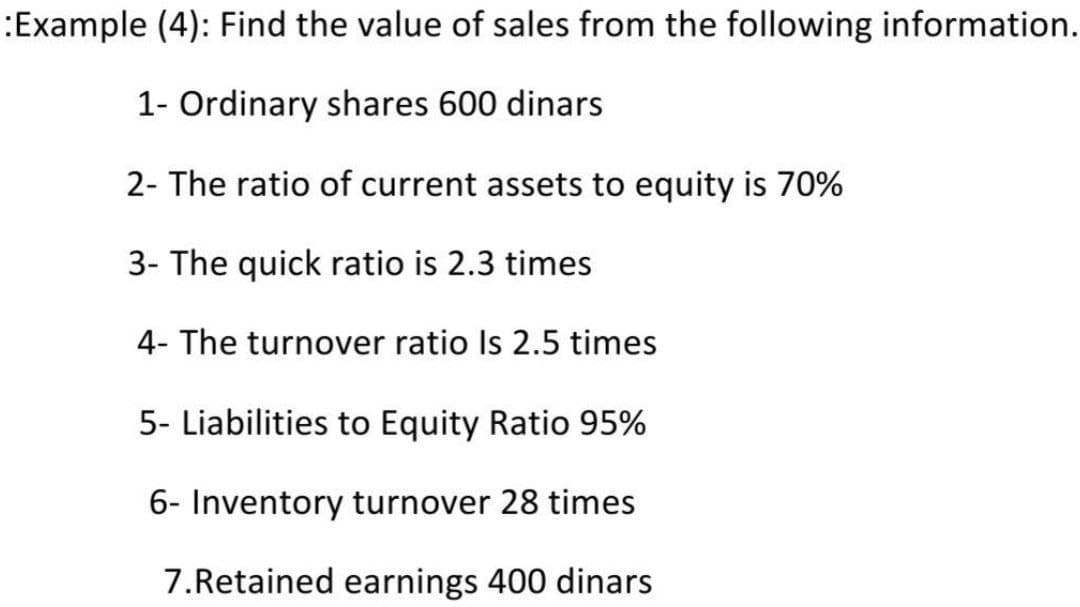 :Example (4): Find the value of sales from the following information.
1- Ordinary shares 600 dinars
2- The ratio of current assets to equity is 70%
3- The quick ratio is 2.3 times
4- The turnover ratio Is 2.5 times
5- Liabilities to Equity Ratio 95%
6- Inventory turnover 28 times
7.Retained earnings 400 dinars

