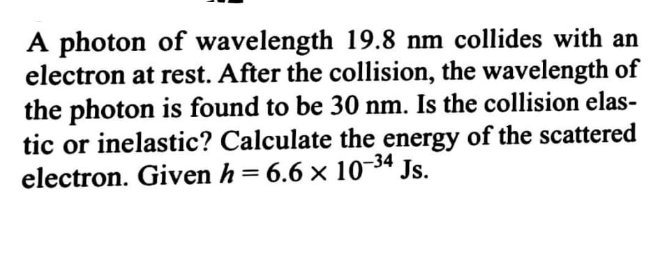 A photon of wavelength 19.8 nm collides with an
electron at rest. After the collision, the wavelength of
the photon is found to be 30 nm. Is the collision elas-
tic or inelastic? Calculate the energy of the scattered
electron. Given h= 6.6 × 10¬34 Js.
