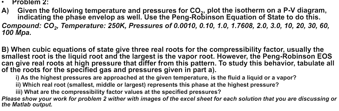 Problem 2:
A) Given the following temperature and pressures for CO2, plot the isotherm on a P-V diagram,
indicating the phase envelop as well. Use the Peng-Robinson Equation of State to do this.
Compound: CO 2, Temperature: 250K, Pressures of 0.0010, 0.10, 1.0, 1.7608, 2.0, 3.0, 10, 20, 30, 60,
100 Mpa.
B) When cubic equations of state give three real roots for the compressibility factor, usually the
smallest root is the liquid root and the largest is the vapor root. However, the Peng-Robinson EOS
can give real roots at high pressure that differ from this pattern. To study this behavior, tabulate all
of the roots for the specified gas and pressures given in part a).
i) As the highest pressures are approached at the given temperature, is the fluid a liquid or a vapor?
ii) Which real root (smallest, middle or largest) represents this phase at the highest pressure?
iii) What are the compressibility factor values at the specified pressures?
Please show your work for problem 2 wither with images of the excel sheet for each solution that you are discussing or
the Matlab output.