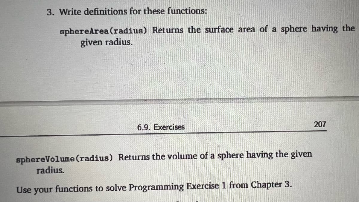 3. Write definitions for these functions:
sphereArea (radius) Returns the surface area of a sphere having the
given radius.
6.9. Exercises
207
sphereVolume(radius) Returns the volume of a sphere having the given
radius.
Use your functions to solve Programming Exercise 1 from Chapter 3.
