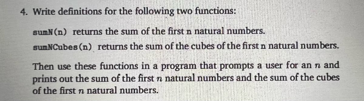 4. Write definitions for the following two functions:
sumN (n) returns the sum of the first n natural numbers.
sumNCubes (n) returns the sum of the cubes of the first n natural numbers.
Then use these functions in a program that prompts a user for an n and
prints out the sum of the first n natural numbers and the sum of the cubes
of the first n natural numbers.
