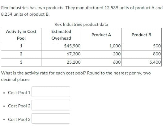 Rex Industries has two products. They manufactured 12,539 units of product A and
8,254 units of product B.
Activity in Cost
Pool
1
2
3
• Cost Pool 1
Cost Pool 2
Rex Industries product data
Estimated
Overhead
Cost Pool 3
$45,900
67,300
25,200
Product A
1,000
200
600
What is the activity rate for each cost pool? Round to the nearest penny, two
decimal places.
Product B
500
800
5,400