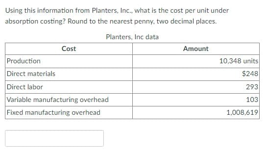 Using this information from Planters, Inc., what is the cost per unit under
absorption costing? Round to the nearest penny, two decimal places.
Planters, Inc data
Cost
Production
Direct materials
Direct labor
Variable manufacturing overhead
Fixed manufacturing overhead
Amount
10,348 units
$248
293
103
1,008,619