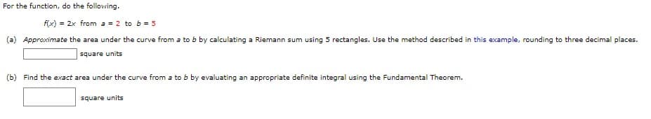 For the function, do the following.
f(x) = 2x from a = 2 to b = 5
(a) Approximate the area under the curve from a to b by calculating a Riemann sum using 5 rectangles. Use the method described in this example, rounding to three decimal places.
square units
(b) Find the exact area under the curve from a to b by evaluating an appropriate definite integral using the Fundamental Theorem.
square units
