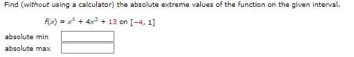 Find (without using a calculator) the absolute extreme values of the function on the given interval.
f(x)=x+4x³+13 on [-4, 1]
absolute min
absolute max