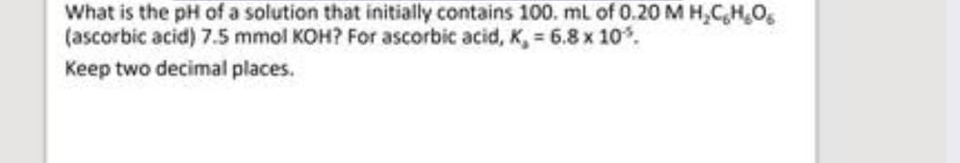 What is the pH of a solution that initially contains 100. mL of 0.20 M H₂CHO
(ascorbic acid) 7.5 mmol KOH? For ascorbic acid, K, = 6.8 x 10%.
Keep two decimal places.