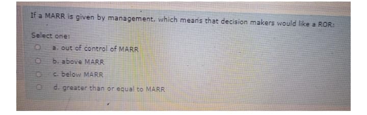 If a MARR is given by management, which means that decision makers would like a ROR
Select one:
a. out of control of MARR
b. above MARR
c. below MARR
d. greater than or equal to MARR

