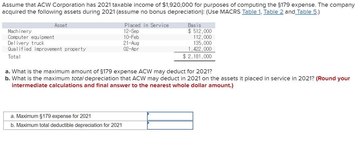 Assume that ACW Corporation has 2021 taxable income of $1,920,000 for purposes of computing the §179 expense. The company
acquired the following assets during 2021 (assume no bonus depreciation): (Use MACRS Table 1, Table 2 and_Table 5.)
Bas is
$ 512,000
112,000
135,000
1,422,000
Asset
Machi nery
Computer equipment
Delivery truck
Qualified improvement property
Placed in Service
12-Sep
10-Feb
21-Aug
02-Apr
Total
$ 2,181,000
a. What is the maximum amount of §179 expense ACW may deduct for 2021?
b. What is the maximum total depreciation that ACW may deduct in 2021 on the assets it placed in service in 20021? (Round your
intermediate calculations and final answer to the nearest whole dollar amount.)
a. Maximum §179 expense for 2021
b. Maximum total deductible depreciation for 2021
