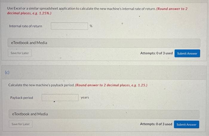 Use Excel or a similar spreadsheet application to calculate the new machine's internal rate of return. (Round answer to 2
decimal places, e.g. 1.25%.)
Internal rate of return
eTextbook and Media
Save for Later
Attempts: 0 of 3 used
Submit Answer
(c)
Calculate the new machine's payback period. (Round answer to 2 decimal places, e.g. 1.25.)
Payback period
years
eTextbook and Media
Save for Later
Attempts: 0 of 3 used
Submit Answer
