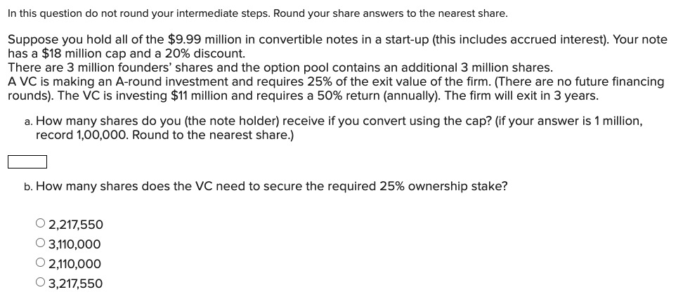 In this question do not round your intermediate steps. Round your share answers to the nearest share.
Suppose you hold all of the $9.99 million in convertible notes in a start-up (this includes accrued interest). Your note
has a $18 million cap and a 20% discount.
There are 3 million founders' shares and the option pool contains an additional 3 million shares.
A VC is making an A-round investment and requires 25% of the exit value of the firm. (There are no future financing
rounds). The VC is investing $11 million and requires a 50% return (annually). The firm will exit in 3 years.
a. How many shares do you (the note holder) receive if you convert using the cap? (if your answer is 1 million,
record 1,00,000. Round to the nearest share.)
b. How many shares does the VC need to secure the required 25% ownership stake?
O 2,217,550
О 3110,000
O 2,110,000
O 3,217,550
