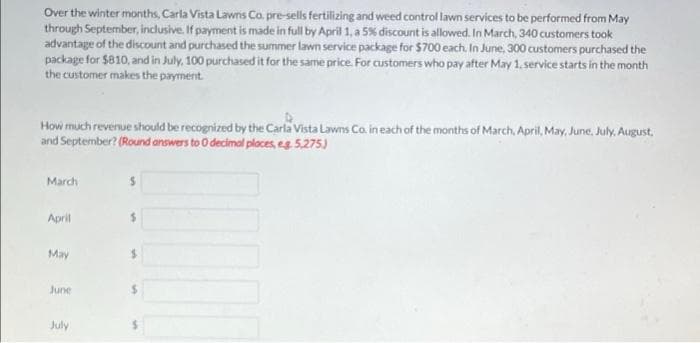 Over the winter months, Carla Vista Lawns Co. pre-sells fertilizing and weed control lawn services to be performed from May
through September, inclusive. If payment is made in full by April 1, a 5% discount is allowed. In March, 340 customers took
advantage of the discount and purchased the summer lawn service package for $700 each. In June, 300 customers purchased the
package for $810, and in July, 100 purchased it for the same price. For customers who pay after May 1. service starts in the month
the customer makes the payment.
How much revenue should be recognized by the Carla Vista Lawns Co. in each of the months of March, April, May, June, July. August.
and September? (Round answers to 0 decimal ploces, eg 5,275)
March
April
May
June
July

