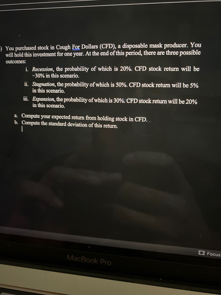 ) You purchased stock in Cough For Dollars (CFD), a disposable mask producer. You
will hold this investment for one year. At the end of this period, there are three possible
outcomes:
i. Recession, the probability of which is 20%. CFD stock return will be
-30% in this scenario.
i. Stagnation, the probability of which is 50%. CFD stock return will be 5%
in this scenario.
ii. Expansion, the probability of which is 30%. CFD stock return will be 20%
in this scenario.
a. Compute your expected return from holding stock in CFD.
b. Compute the standard deviation of this return.
E3 Focus
MacBook Pro
