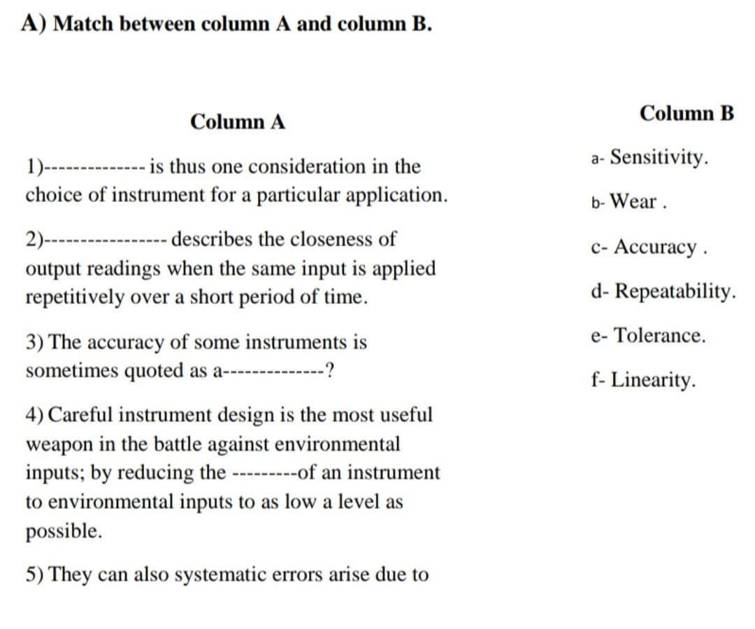 A) Match between column A and column B.
Column B
Column A
1)------------ is thus one consideration in the
a- Sensitivity.
choice of instrument for a particular application.
b- Wear.
2)---------------describes the closeness of
c- Accuracy.
output readings when the same input is applied
repetitively over a short period of time.
d- Repeatability.
e- Tolerance.
3) The accuracy of some instruments is
sometimes quoted as a--------
--?
f- Linearity.
4) Careful instrument design is the most useful
weapon in the battle against environmental
inputs; by reducing the --------of an instrument
to environmental inputs to as low a level as
possible.
5) They can also systematic errors arise due to
