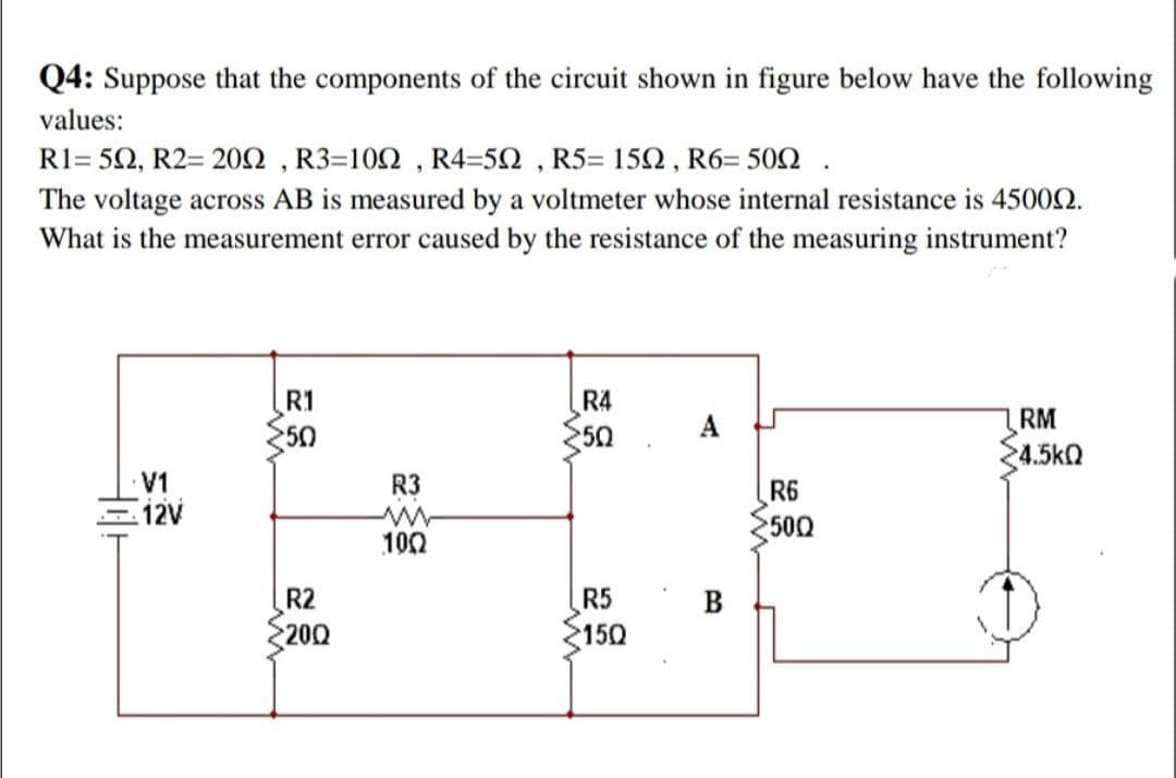 Q4: Suppose that the components of the circuit shown in figure below have the following
values:
R1= 52, R2= 20N , R3=102 , R4=52 , R5= 152, R6= 502
The voltage across AB is measured by a voltmeter whose internal resistance is 45002.
What is the measurement error caused by the resistance of the measuring instrument?
R4
50
R1
RM
50
4.5kQ
LA
12V
R3
R6
500
100
R2
200
R5
15Q
B
