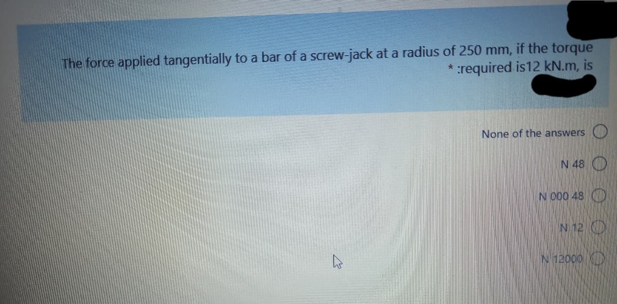 The force applied tangentially to a bar of a screw jack at a radius of 250 mm, if the torque
*:required is12 kN.m, is
None of the answers
N 48 ()
N 000 48 )

