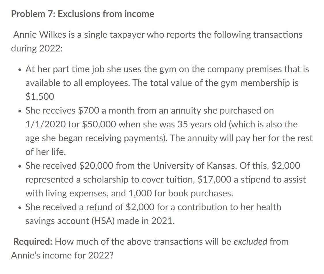Problem 7: Exclusions from income
Annie Wilkes is a single taxpayer who reports the following transactions
during 2022:
●
At her part time job she uses the gym on the company premises that is
available to all employees. The total value of the gym membership is
$1,500
• She receives $700 a month from an annuity she purchased on
1/1/2020 for $50,000 when she was 35 years old (which is also the
age she began receiving payments). The annuity will pay her for the rest
of her life.
• She received $20,000 from the University of Kansas. Of this, $2,000
represented a scholarship to cover tuition, $17,000 a stipend to assist
with living expenses, and 1,000 for book purchases.
She received a refund of $2,000 for a contribution to her health
savings account (HSA) made in 2021.
●
Required: How much of the above transactions will be excluded from
Annie's income for 2022?