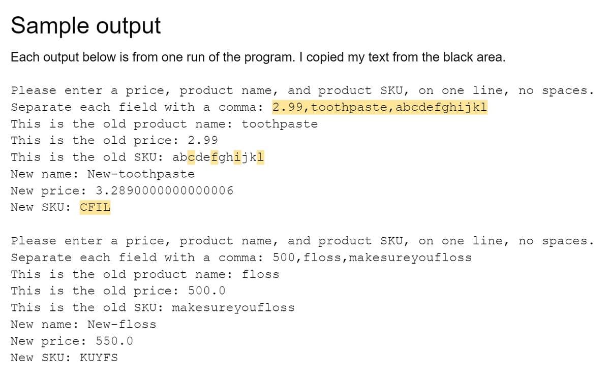 Sample output
Each output below is from one run of the program. I copied my text from the black area.
Please enter a price, product name, and product SKU, on one line, no spaces.
Separate each field with a comma: 2.99, toothpaste, abcdefghijkl
This is the old product name: toothpaste
This is the old price: 2.99
This is the old SKU: abcdefghijkl
New name: New-toothpaste
New price: 3.2890000000000006
New SKU: CFIL
Please enter a price, product name, and product SKU, on one line, no spaces.
Separate each field with a comma: 500, floss, make sure youfloss
This is the old product name: floss
This is the old price: 500.0
This is the old SKU: make sure youfloss
New name: New-floss
New price: 550.0
New SKU: KUYFS