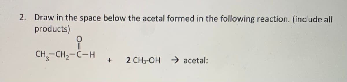 2. Draw in the space below the acetal formed in the following reaction. (include all
products)
CH,-CH,-C-H
→ acetal:
2 CH3-OH
