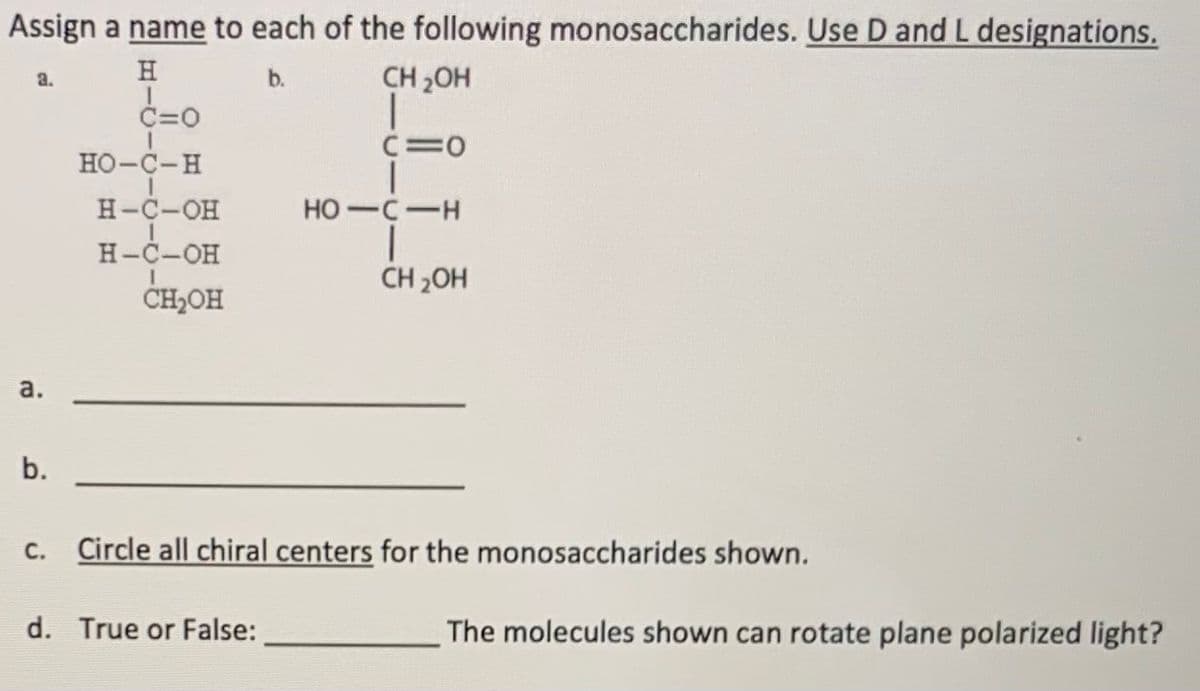 Assign a name to each of the following monosaccharides. Use D and L designations.
H
b.
CH 2OH
a.
C=0
C=0
HO-C-H
H-C-OH
HO-C-H
Н-С-Он
CH,OH
CH 2OH
a.
b.
Circle all chiral centers for the monosaccharides shown.
С.
d. True or False:
The molecules shown can rotate plane polarized light?
