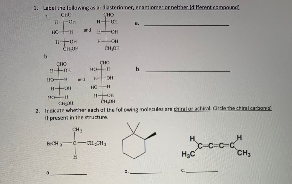 1. Label the following as a: diasteriomer, enantiomer or neither (different compound)
CHO
CHO
a.
H OH
-HO-
a.
HO H
and
H OH
HO-
H OH
CH,OH
ČHHOH
b.
СНО
СНО
H OH
HO H
b.
H OH
HO H
and
H OH
HO H
H OH
HO H
ČH2OH
2. Indicate whether each of the following molecules are chiral or achiral. Circle the chiral carbon(s)
if present in the structure.
HOHO
CH 3
H
C=C%3DC%3DC
BICH 2 C-CH 2CH 3
H3C
CH3
H.
b.
а.
C.
