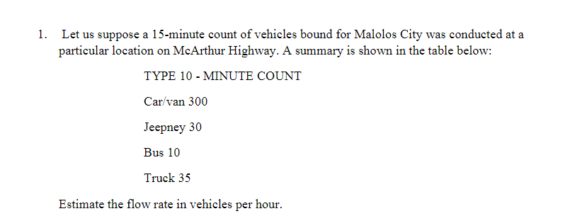1. Let us suppose a 15-minute count of vehicles bound for Malolos City was conducted at a
particular location on McArthur Highway. A summary is shown in the table below:
TYPE 10 MINUTE COUNT
Car/van 300
Jeepney 30
Bus 10
Truck 35
Estimate the flow rate in vehicles per hour.