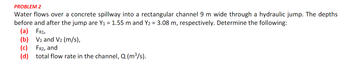 PROBLEM 2
Water flows over a concrete spillway into a rectangular channel 9 m wide through a hydraulic jump. The depths
before and after the jump are Y₁ = 1.55 m and Y₂ = 3.08 m, respectively. Determine the following:
(a) FR1,
(b)
V₁ and V₂ (m/s),
(c) FR2, and
(d) total flow rate in the channel, Q (m³/s).