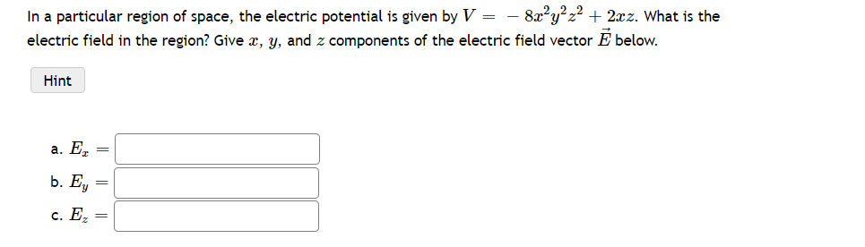 In a particular region of space, the electric potential is given by V = − 8x²y²z² + 2xz. What is the
electric field in the region? Give x, y, and z components of the electric field vector E below.
Hint
a. Ez =
b. Ey =
c. Ez