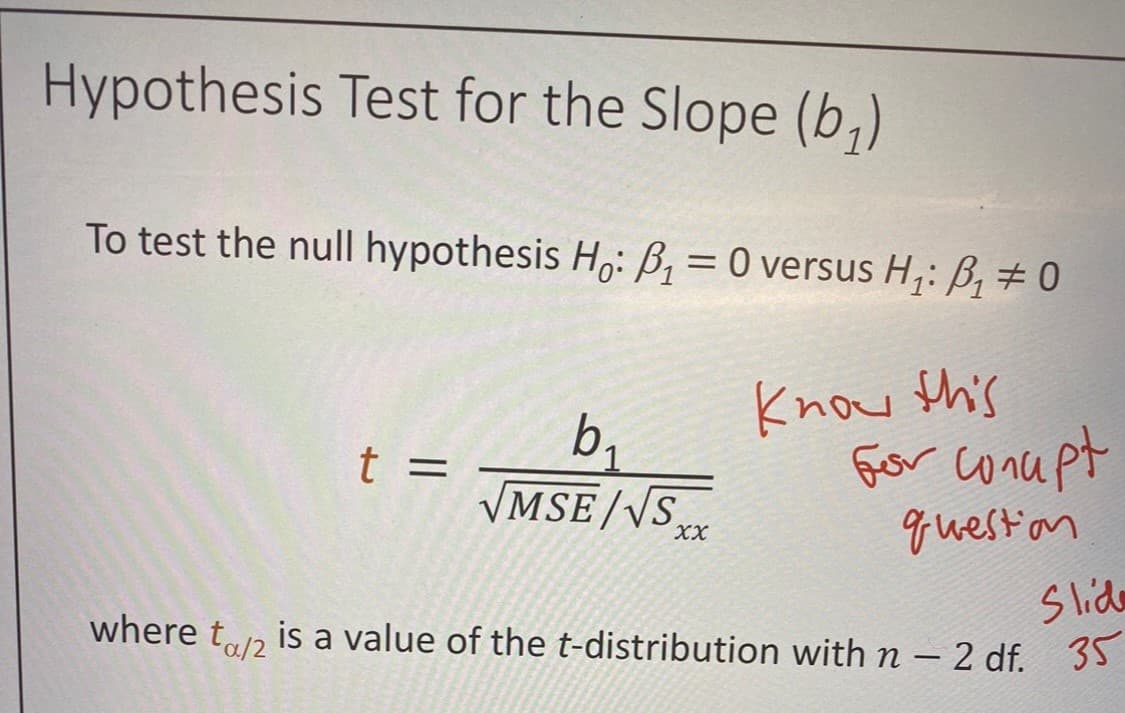 Hypothesis Test for the Slope (b₁)
To test the null hypothesis Hō: ß₁ = 0 versus H₁: B₁ # 0
Know this
for conupt
question
t =
b₁
√MSE/√S XX
Slide
where to/2 is a value of the t-distribution with n - 2 df. 35