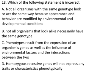 28. Which of the following statement is incorrect
A. Not all organisms with the same genotype look
or act the same way because appearance and
behavior are modified by environmental and
developmental conditions
B. not all organisms that look alike necessarily have
the same genotype.
C. Phenotypes result from the expression of an
organism's genes as well as the influence of
environmental factors and the interactions
between the two
D. Homozygous recessive genes will not express any
traits or characteristics phenotypically
