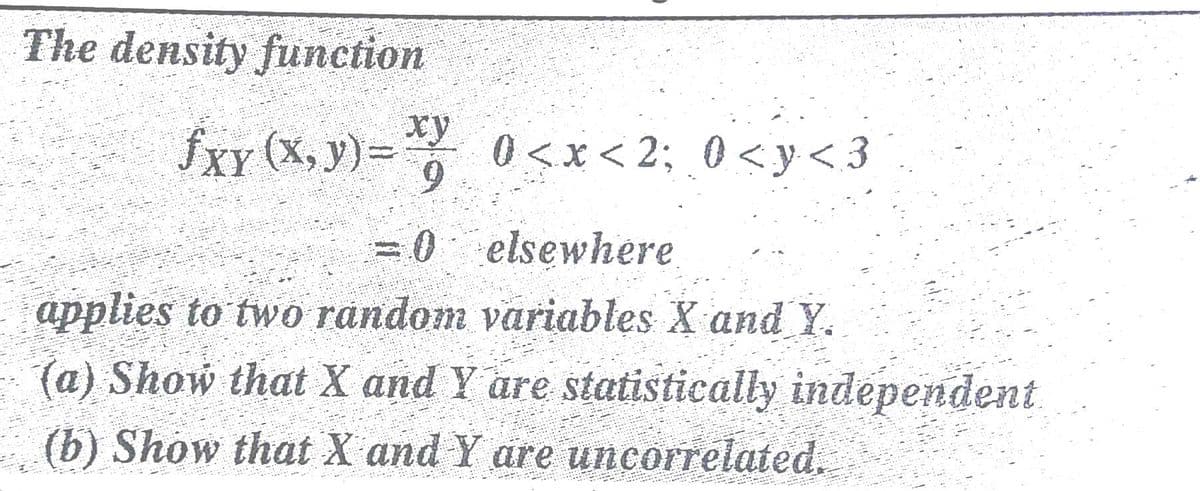 The density function
fxy (X, y)=
xy
0 <x< 2; 0 <y < 3
6.
=0 elsewhere
applies to two random variables X and Y.
(a) Show that X and Y are statistically independent
(b) Show that X and Y are uncorrelated.

