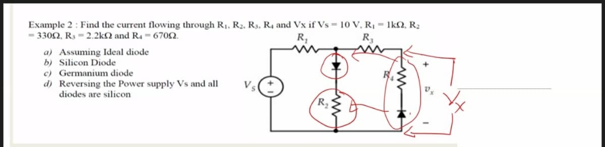 Example 2 : Find the current flowing through R1, R2, R3, R4 and Vx if Vs = 10 V, R¡ = 1kN, R2
- 3302, R3 = 2.2kN and R4 = 6702.
R,
R3
a) Assuming Ideal diode
b) Silicon Diode
c) Germanium diode
d) Reversing the Power supply Vs and all
diodes are silicon
Vs
R,
