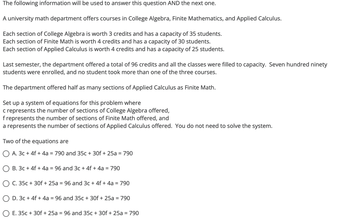 The following information will be used to answer this question AND the next one.
A university math department offers courses in College Algebra, Finite Mathematics, and Applied Calculus.
Each section of College Algebra is worth 3 credits and has a capacity of 35 students.
Each section of Finite Math is worth 4 credits and has a capacity of 30 students.
Each section of Applied Calculus is worth 4 credits and has a capacity of 25 students.
Last semester, the department offered a total of 96 credits and all the classes were filled to capacity. Seven hundred ninety
students were enrolled, and no student took more than one of the three courses.
The department offered half as many sections of Applied Calculus as Finite Math.
Set up a system of equations for this problem where
c represents the number of sections of College Algebra offered,
f represents the number of sections of Finite Math offered, and
a represents the number of sections of Applied Calculus offered. You do not need to solve the system.
Two of the equations are
A. 3c + 4f + 4a = 790 and 35c + 30f + 25a = 790
B. 3c + 4f + 4a = 96 and 3c + 4f + 4a = 790
O C. 35c + 30f + 25a = 96 and 3c + 4f + 4a = 790
O D. 3c + 4f + 4a = 96 and 35c + 30f + 25a = 790
E. 35c + 30f + 25a = 96 and 35c + 30f + 25a = 790