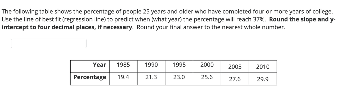The following table shows the percentage of people 25 years and older who have completed four or more years of college.
Use the line of best fit (regression line) to predict when (what year) the percentage will reach 37%. Round the slope and y-
intercept to four decimal places, if necessary. Round your final answer to the nearest whole number.
Year
1985
Percentage 19.4
1990
21.3
1995
23.0
2000
25.6
2005
27.6
2010
29.9