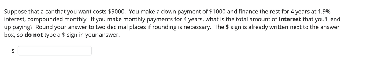 Suppose that a car that you want costs $9000. You make a down payment of $1000 and finance the rest for 4 years at 1.9%
interest, compounded monthly. If you make monthly payments for 4 years, what is the total amount of interest that you'll end
up paying? Round your answer to two decimal places if rounding is necessary. The $ sign is already written next to the answer
box, so do not type a $ sign in your answer.