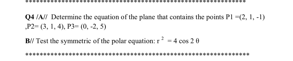 **************************************************************
Q4 /A// Determine the equation of the plane that contains the points P1 =(2, 1, -1)
,Р2- (3, 1, 4), РЗ- (0, -2, 5)
B// Test the symmetric of the polar equation: r
= 4 cos 2 0
**************************************************************
